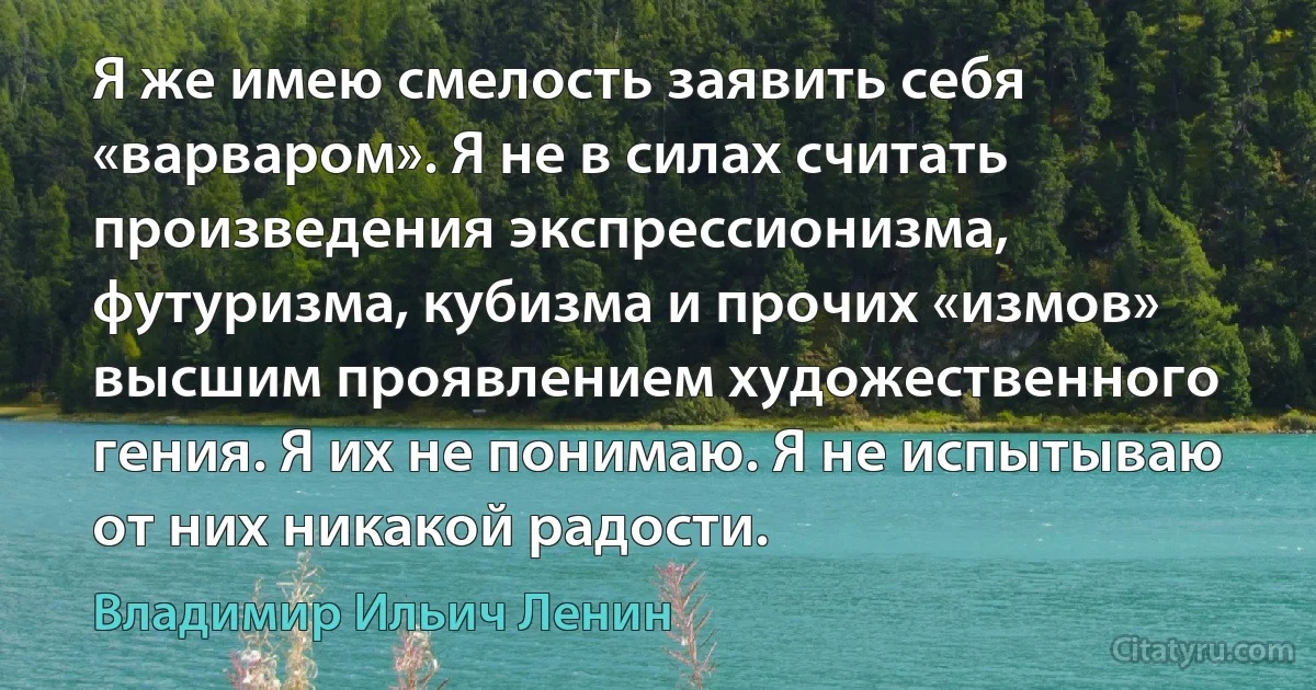 Я же имею смелость заявить себя «варваром». Я не в силах считать произведения экспрессионизма, футуризма, кубизма и прочих «измов» высшим проявлением художественного гения. Я их не понимаю. Я не испытываю от них никакой радости. (Владимир Ильич Ленин)