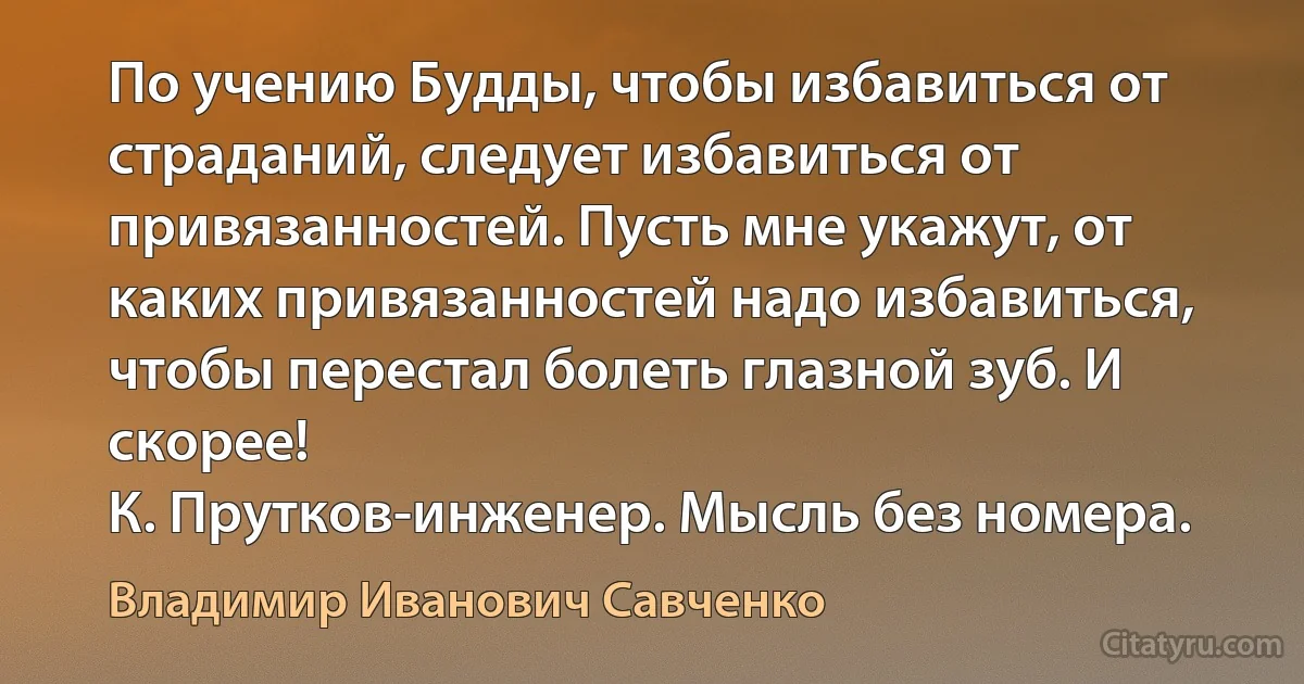 По учению Будды, чтобы избавиться от страданий, следует избавиться от привязанностей. Пусть мне укажут, от каких привязанностей надо избавиться, чтобы перестал болеть глазной зуб. И скорее!
К. Прутков-инженер. Мысль без номера. (Владимир Иванович Савченко)