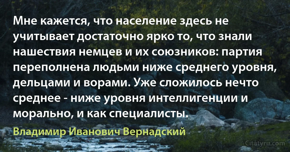 Мне кажется, что население здесь не учитывает достаточно ярко то, что знали нашествия немцев и их союзников: партия переполнена людьми ниже среднего уровня, дельцами и ворами. Уже сложилось нечто среднее - ниже уровня интеллигенции и морально, и как специалисты. (Владимир Иванович Вернадский)