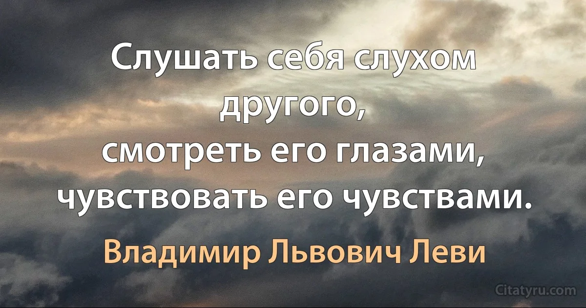 Слушать себя слухом другого,
смотреть его глазами,
чувствовать его чувствами. (Владимир Львович Леви)