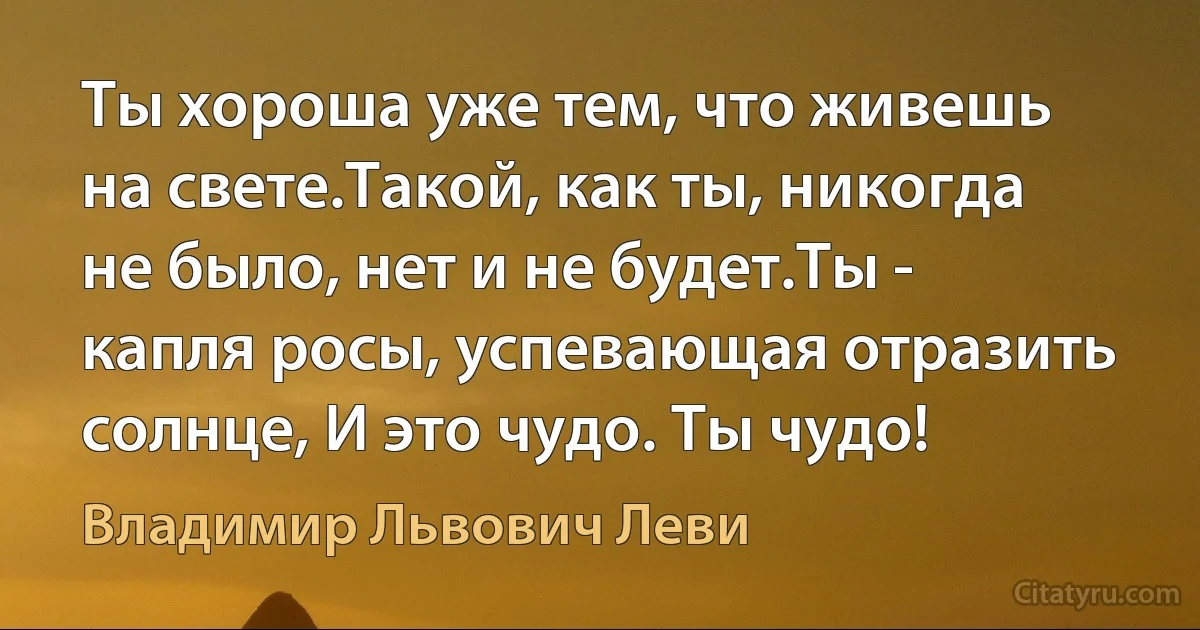 Ты хороша уже тем, что живешь на свете.Такой, как ты, никогда не было, нет и не будет.Ты - капля росы, успевающая отразить солнце, И это чудо. Ты чудо! (Владимир Львович Леви)