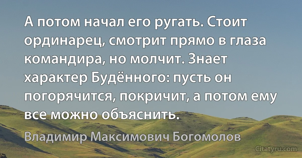 А потом начал его ругать. Стоит ординарец, смотрит прямо в глаза командира, но молчит. Знает характер Будённого: пусть он погорячится, покричит, а потом ему все можно объяснить. (Владимир Максимович Богомолов)