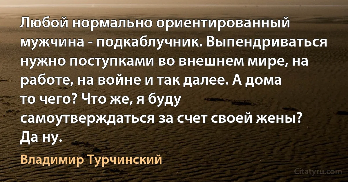 Любой нормально ориентированный мужчина - подкаблучник. Выпендриваться нужно поступками во внешнем мире, на работе, на войне и так далее. А дома то чего? Что же, я буду самоутверждаться за счет своей жены? Да ну. (Владимир Турчинский)