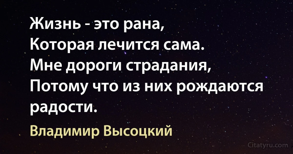 Жизнь - это рана,
Которая лечится сама. 
Мне дороги страдания, 
Потому что из них рождаются радости. (Владимир Высоцкий)