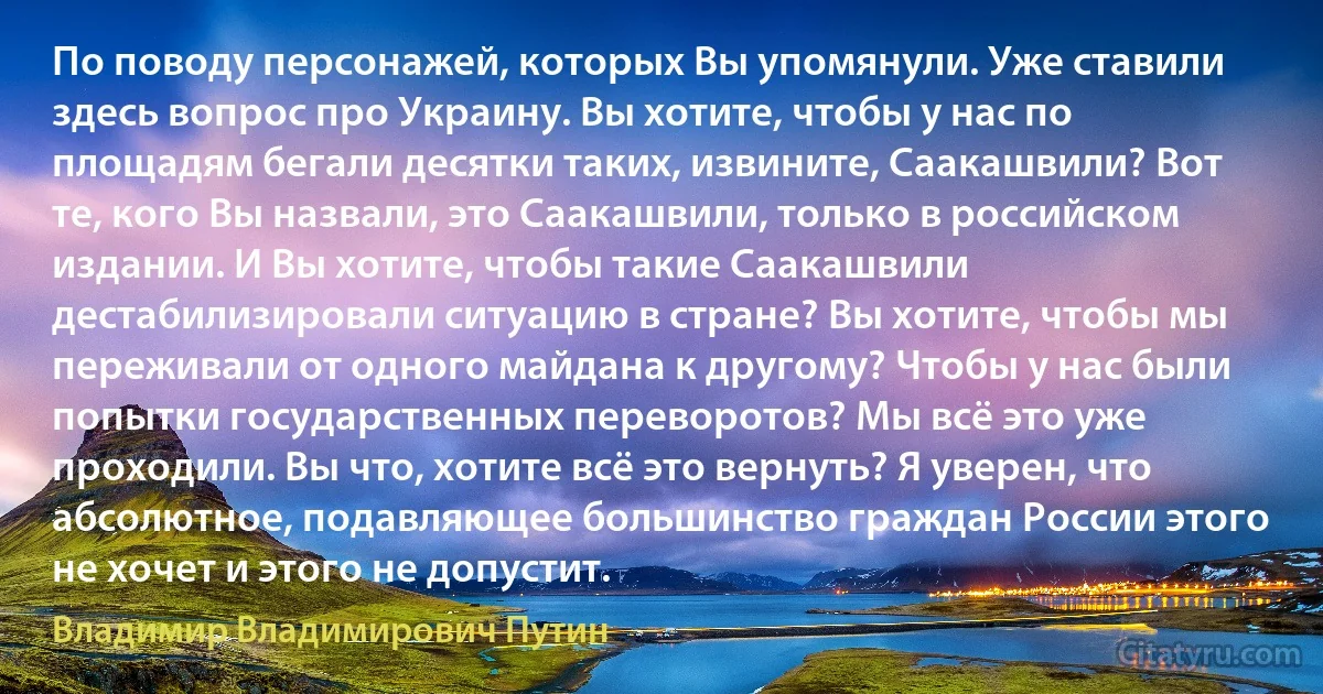 По поводу персонажей, которых Вы упомянули. Уже ставили здесь вопрос про Украину. Вы хотите, чтобы у нас по площадям бегали десятки таких, извините, Саакашвили? Вот те, кого Вы назвали, это Саакашвили, только в российском издании. И Вы хотите, чтобы такие Саакашвили дестабилизировали ситуацию в стране? Вы хотите, чтобы мы переживали от одного майдана к другому? Чтобы у нас были попытки государственных переворотов? Мы всё это уже проходили. Вы что, хотите всё это вернуть? Я уверен, что абсолютное, подавляющее большинство граждан России этого не хочет и этого не допустит. (Владимир Владимирович Путин)