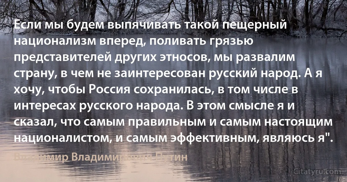 Если мы будем выпячивать такой пещерный национализм вперед, поливать грязью представителей других этносов, мы развалим страну, в чем не заинтересован русский народ. А я хочу, чтобы Россия сохранилась, в том числе в интересах русского народа. В этом смысле я и сказал, что самым правильным и самым настоящим националистом, и самым эффективным, являюсь я". (Владимир Владимирович Путин)