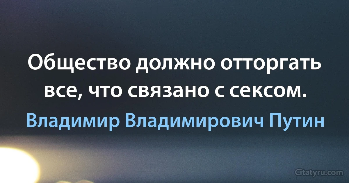 Общество должно отторгать все, что связано с сексом. (Владимир Владимирович Путин)