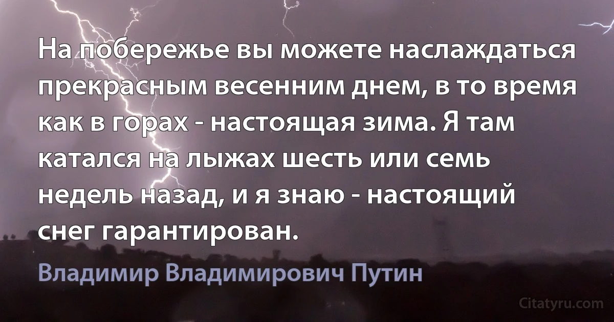 На побережье вы можете наслаждаться прекрасным весенним днем, в то время как в горах - настоящая зима. Я там катался на лыжах шесть или семь недель назад, и я знаю - настоящий снег гарантирован. (Владимир Владимирович Путин)