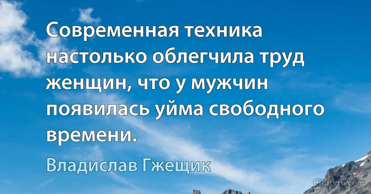 Современная техника настолько облегчила труд женщин, что у мужчин появилась уйма свободного времени. (Владислав Гжещик)