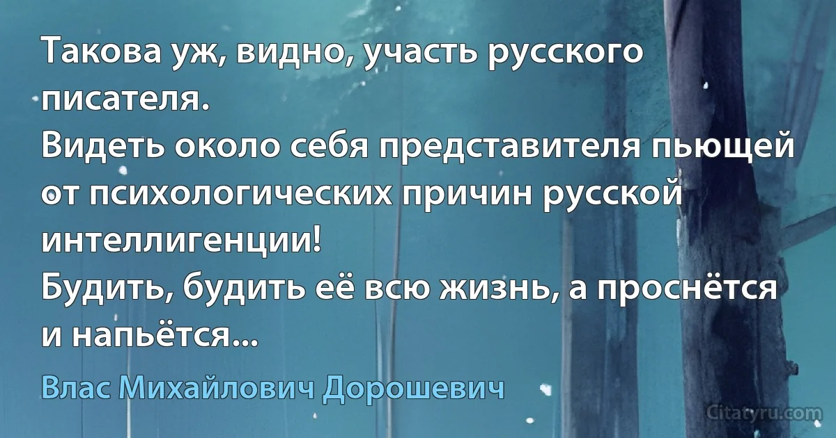 Такова уж, видно, участь русского писателя.
Видеть около себя представителя пьющей от психологических причин русской интеллигенции!
Будить, будить её всю жизнь, а проснётся и напьётся... (Влас Михайлович Дорошевич)