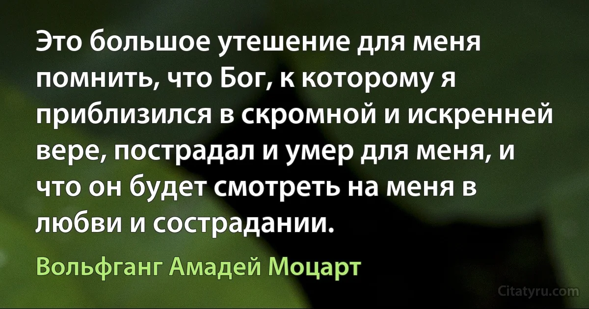 Это большое утешение для меня помнить, что Бог, к которому я приблизился в скромной и искренней вере, пострадал и умер для меня, и что он будет смотреть на меня в любви и сострадании. (Вольфганг Амадей Моцарт)