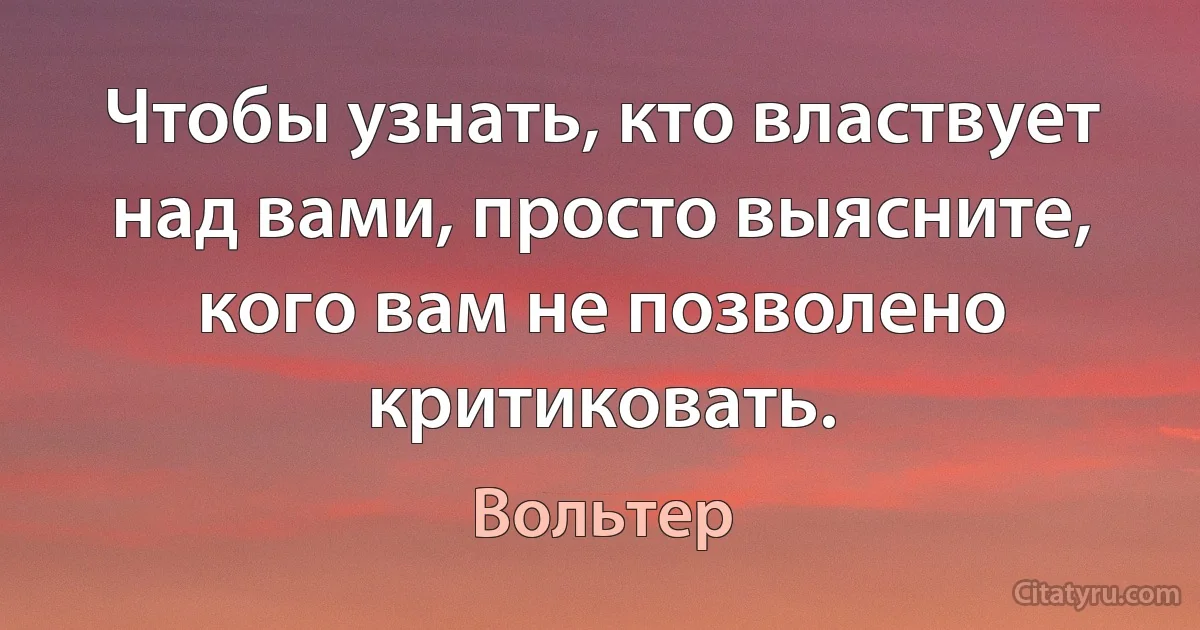 Чтобы узнать, кто властвует над вами, просто выясните, кого вам не позволено критиковать. (Вольтер)