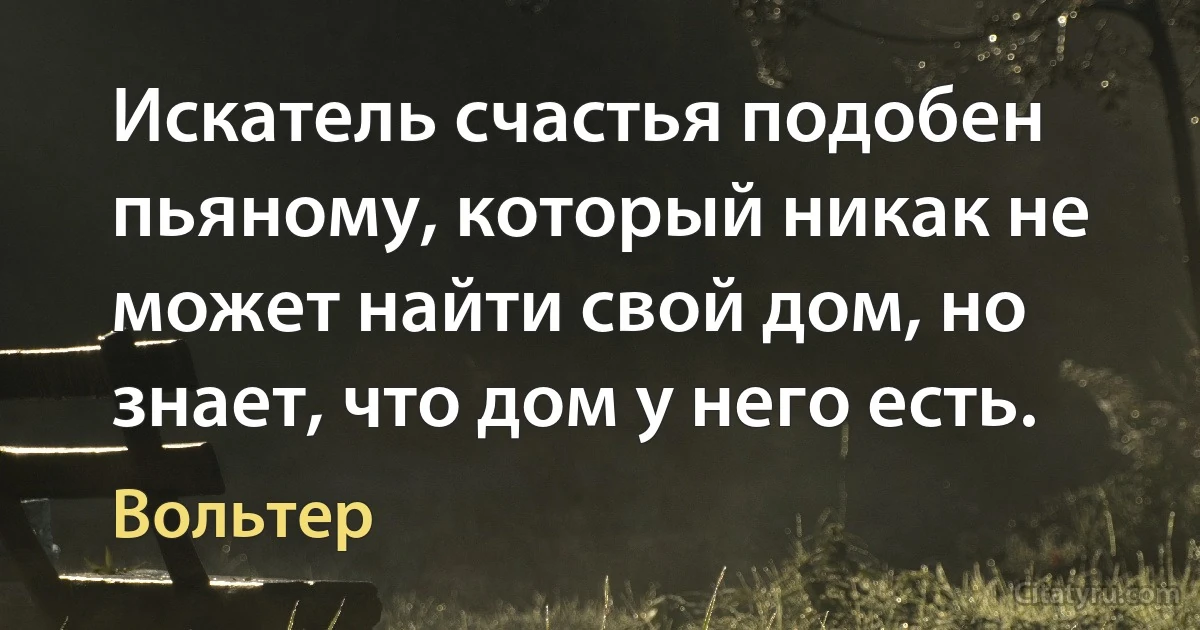 Искатель счастья подобен пьяному, который никак не может найти свой дом, но знает, что дом у него есть. (Вольтер)