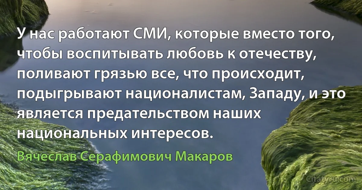 У нас работают СМИ, которые вместо того, чтобы воспитывать любовь к отечеству, поливают грязью все, что происходит, подыгрывают националистам, Западу, и это является предательством наших национальных интересов. (Вячеслав Серафимович Макаров)