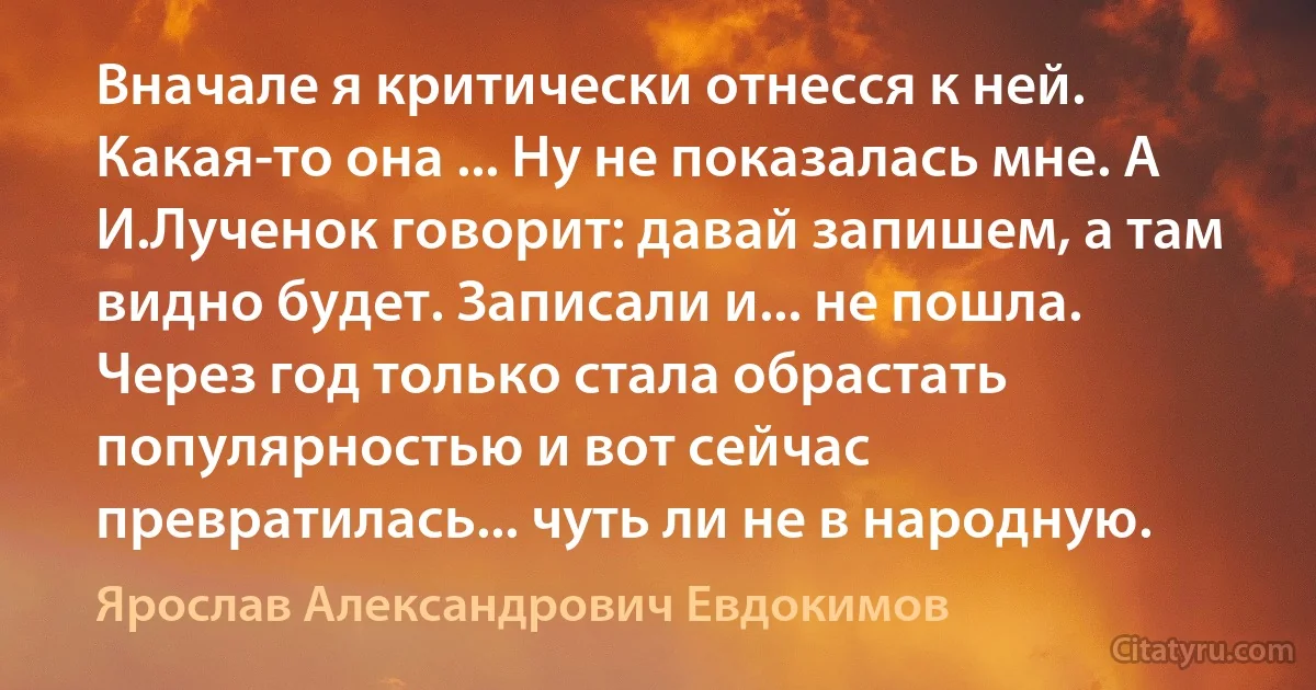 Вначале я критически отнесся к ней. Какая-то она ... Ну не показалась мне. А И.Лученок говорит: давай запишем, а там видно будет. Записали и... не пошла. Через год только стала обрастать популярностью и вот сейчас превратилась... чуть ли не в народную. (Ярослав Александрович Евдокимов)