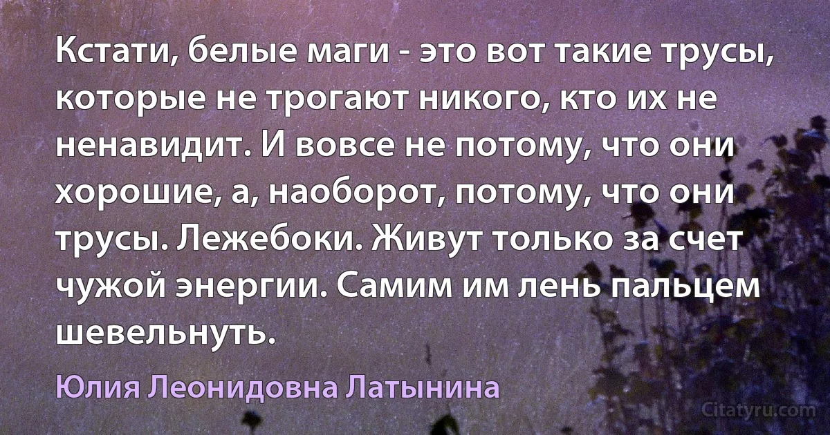 Кстати, белые маги - это вот такие трусы, которые не трогают никого, кто их не ненавидит. И вовсе не потому, что они хорошие, а, наоборот, потому, что они трусы. Лежебоки. Живут только за счет чужой энергии. Самим им лень пальцем шевельнуть. (Юлия Леонидовна Латынина)