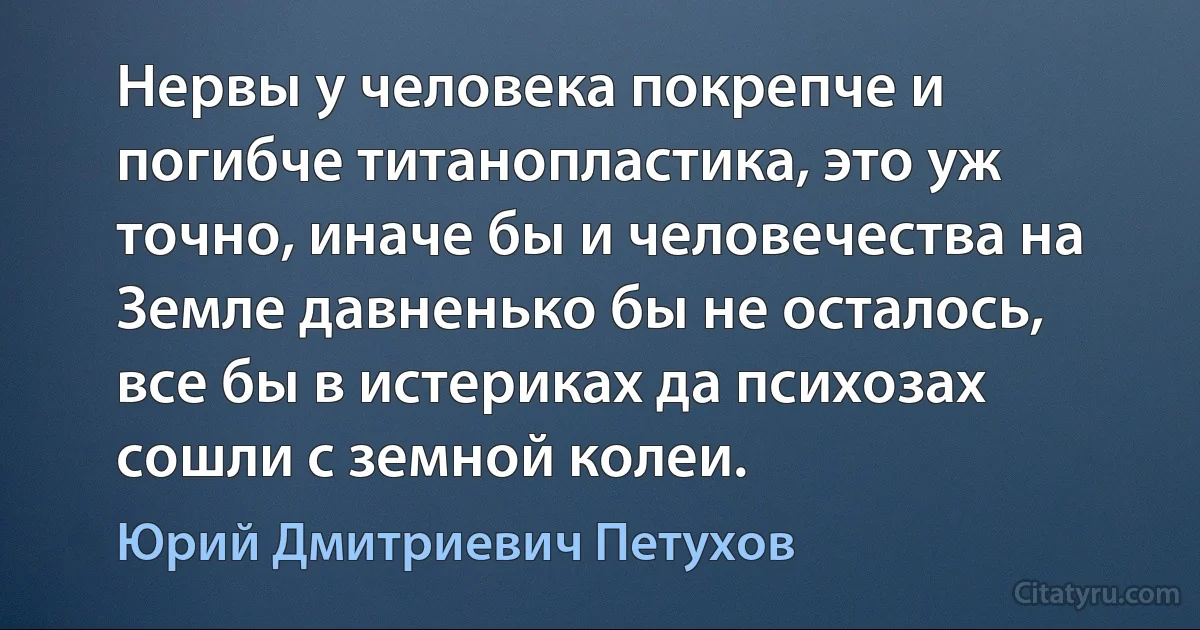 Нервы у человека покрепче и погибче титанопластика, это уж точно, иначе бы и человечества на Земле давненько бы не осталось, все бы в истериках да психозах сошли с земной колеи. (Юрий Дмитриевич Петухов)