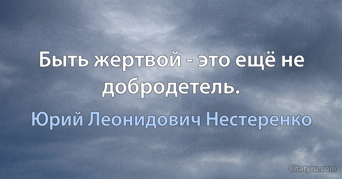 Быть жертвой - это ещё не добродетель. (Юрий Леонидович Нестеренко)