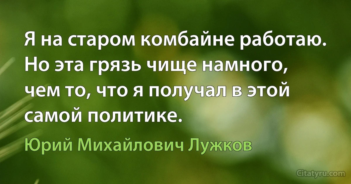 Я на старом комбайне работаю. Но эта грязь чище намного, чем то, что я получал в этой самой политике. (Юрий Михайлович Лужков)