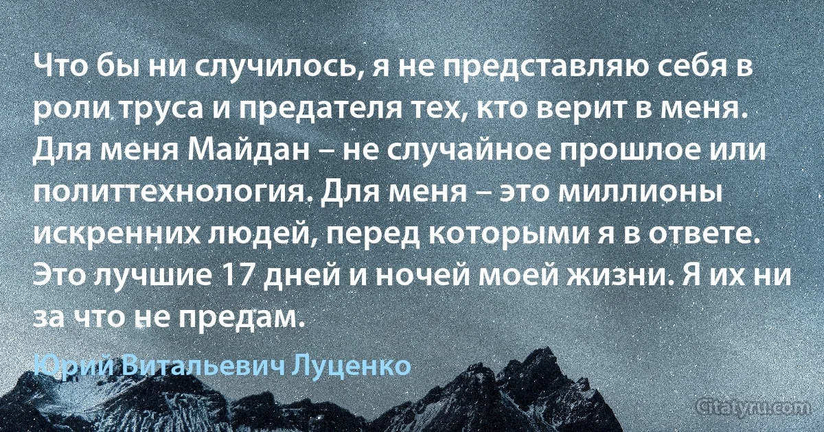 Что бы ни случилось, я не представляю себя в роли труса и предателя тех, кто верит в меня. Для меня Майдан – не случайное прошлое или политтехнология. Для меня – это миллионы искренних людей, перед которыми я в ответе. Это лучшие 17 дней и ночей моей жизни. Я их ни за что не предам. (Юрий Витальевич Луценко)