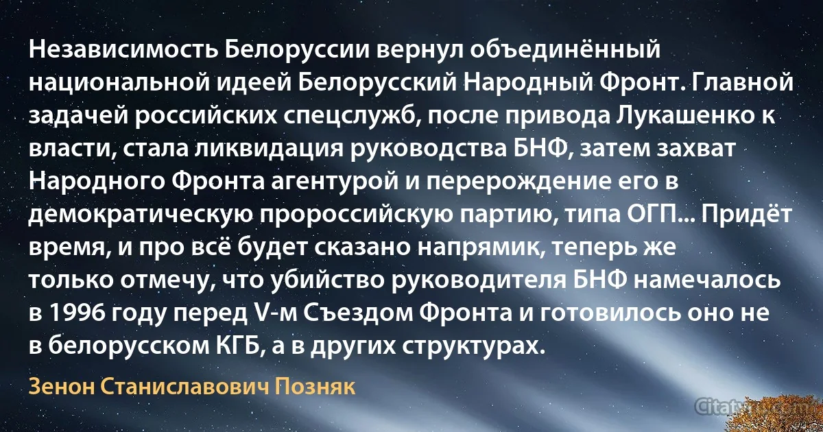 Независимость Белоруссии вернул объединённый национальной идеей Белорусский Народный Фронт. Главной задачей российских спецслужб, после привода Лукашенко к власти, стала ликвидация руководства БНФ, затем захват Народного Фронта агентурой и перерождение его в демократическую пророссийскую партию, типа ОГП... Придёт время, и про всё будет сказано напрямик, теперь же только отмечу, что убийство руководителя БНФ намечалось в 1996 году перед V-м Съездом Фронта и готовилось оно не в белорусском КГБ, а в других структурах. (Зенон Станиславович Позняк)