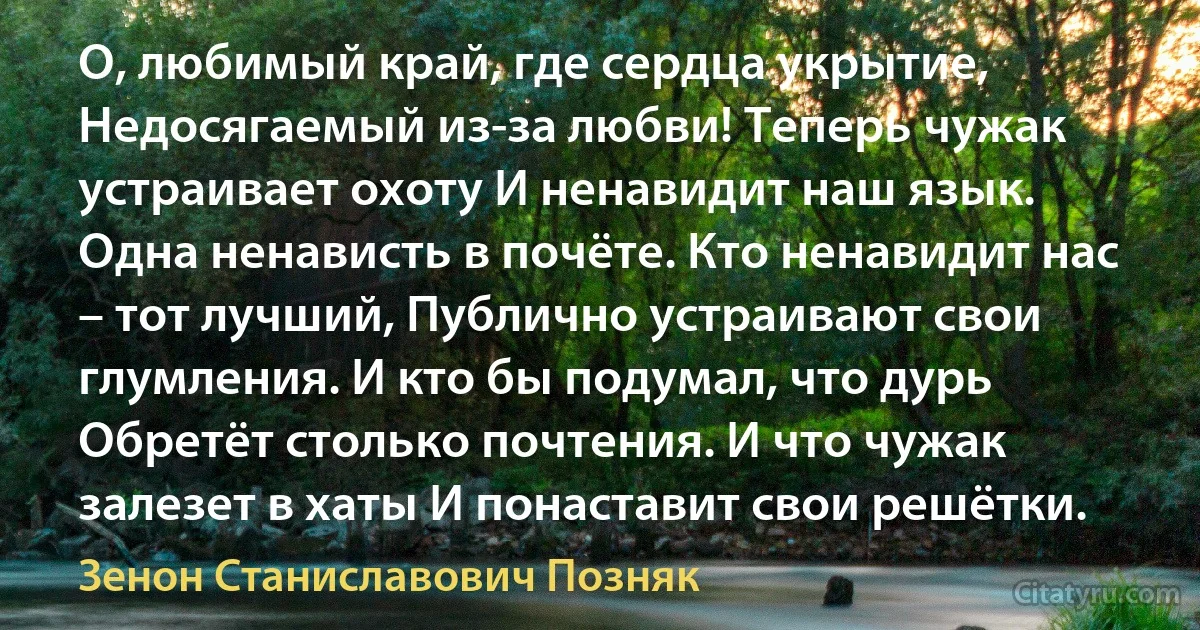 О, любимый край, где сердца укрытие, Недосягаемый из-за любви! Теперь чужак устраивает охоту И ненавидит наш язык. Одна ненависть в почёте. Кто ненавидит нас – тот лучший, Публично устраивают свои глумления. И кто бы подумал, что дурь Обретёт столько почтения. И что чужак залезет в хаты И понаставит свои решётки. (Зенон Станиславович Позняк)