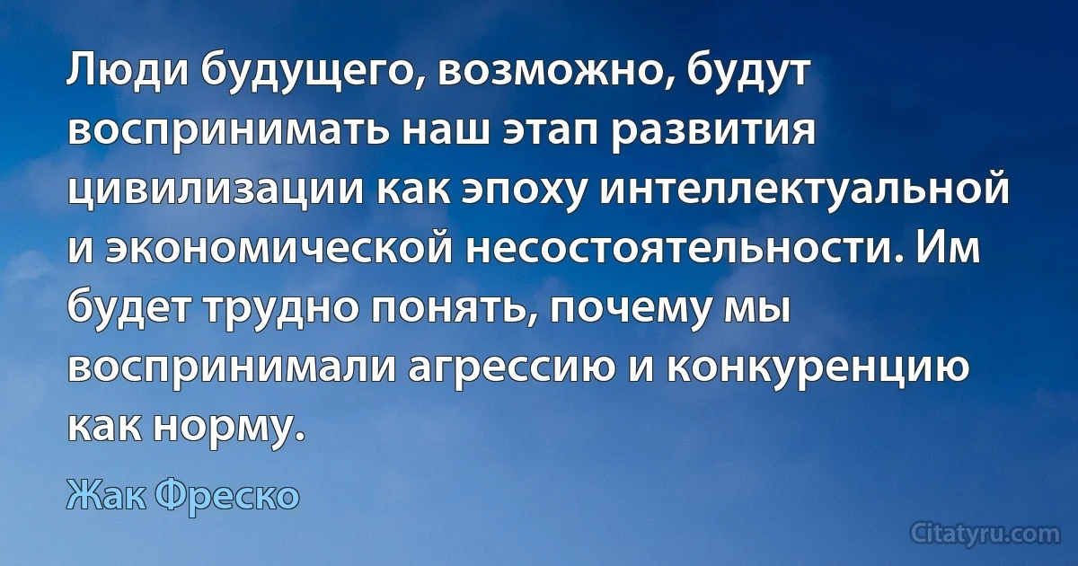 Люди будущего, возможно, будут воспринимать наш этап развития цивилизации как эпоху интеллектуальной и экономической несостоятельности. Им будет трудно понять, почему мы воспринимали агрессию и конкуренцию как норму. (Жак Фреско)