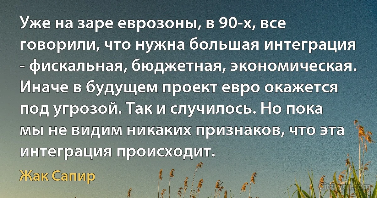 Уже на заре еврозоны, в 90-х, все говорили, что нужна большая интеграция - фискальная, бюджетная, экономическая. Иначе в будущем проект евро окажется под угрозой. Так и случилось. Но пока мы не видим никаких признаков, что эта интеграция происходит. (Жак Сапир)