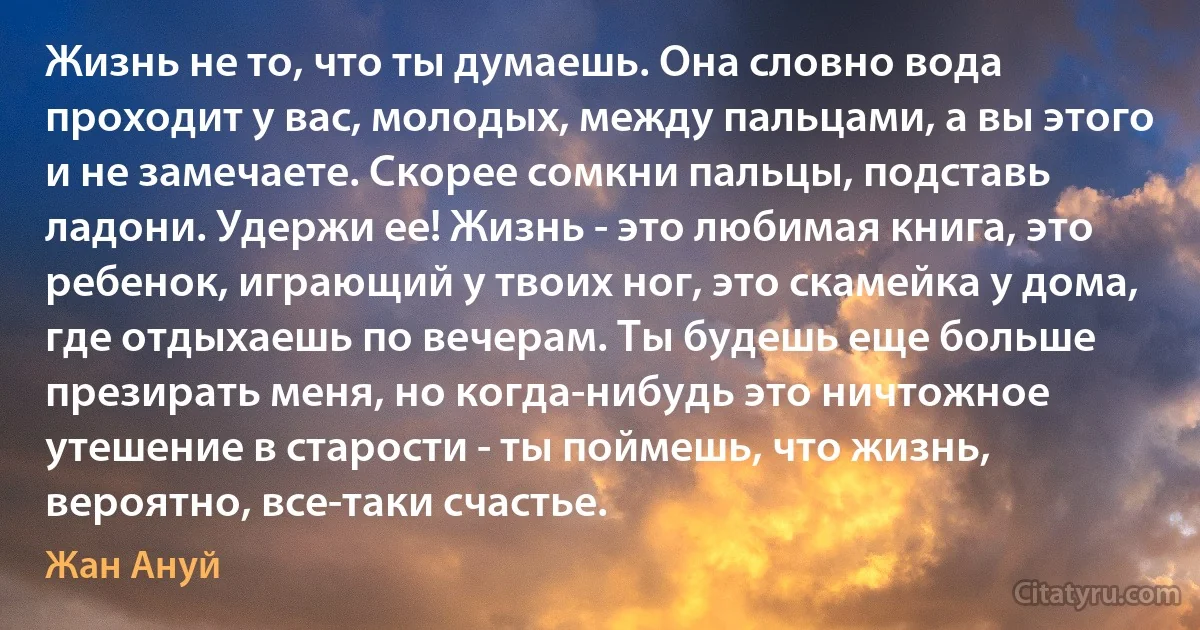 Жизнь не то, что ты думаешь. Она словно вода проходит у вас, молодых, между пальцами, а вы этого и не замечаете. Скорее сомкни пальцы, подставь ладони. Удержи ее! Жизнь - это любимая книга, это ребенок, играющий у твоих ног, это скамейка у дома, где отдыхаешь по вечерам. Ты будешь еще больше презирать меня, но когда-нибудь это ничтожное утешение в старости - ты поймешь, что жизнь, вероятно, все-таки счастье. (Жан Ануй)