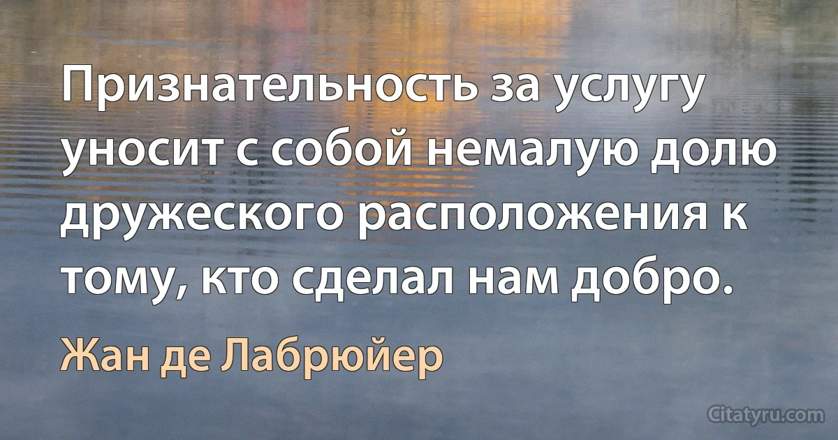 Признательность за услугу уносит с собой немалую долю дружеского расположения к тому, кто сделал нам добро. (Жан де Лабрюйер)