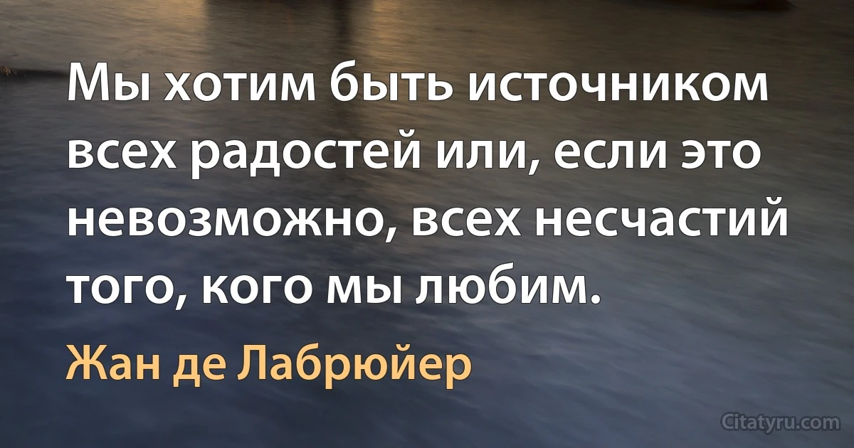 Мы хотим быть источником всех радостей или, если это невозможно, всех несчастий того, кого мы любим. (Жан де Лабрюйер)