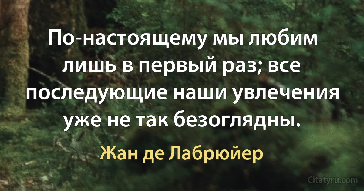 По-настоящему мы любим лишь в первый раз; все последующие наши увлечения уже не так безоглядны. (Жан де Лабрюйер)