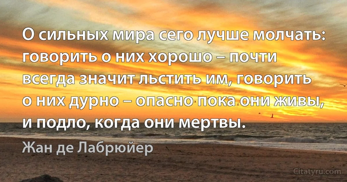 О сильных мира сего лучше молчать: говорить о них хорошо – почти всегда значит льстить им, говорить о них дурно – опасно пока они живы, и подло, когда они мертвы. (Жан де Лабрюйер)