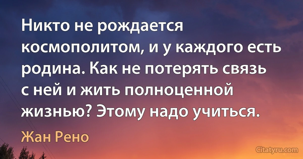 Никто не рождается космополитом, и у каждого есть родина. Как не потерять связь с ней и жить полноценной жизнью? Этому надо учиться. (Жан Рено)