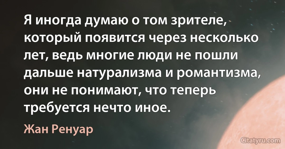 Я иногда думаю о том зрителе, который появится через несколько лет, ведь многие люди не пошли дальше натурализма и романтизма, они не понимают, что теперь требуется нечто иное. (Жан Ренуар)