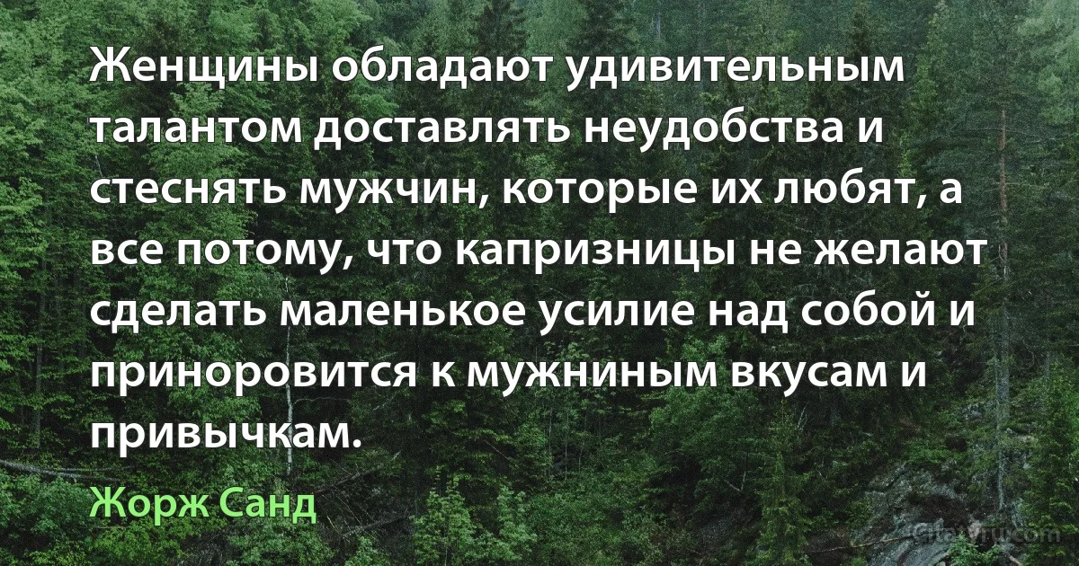 Женщины обладают удивительным талантом доставлять неудобства и стеснять мужчин, которые их любят, а все потому, что капризницы не желают сделать маленькое усилие над собой и приноровится к мужниным вкусам и привычкам. (Жорж Санд)