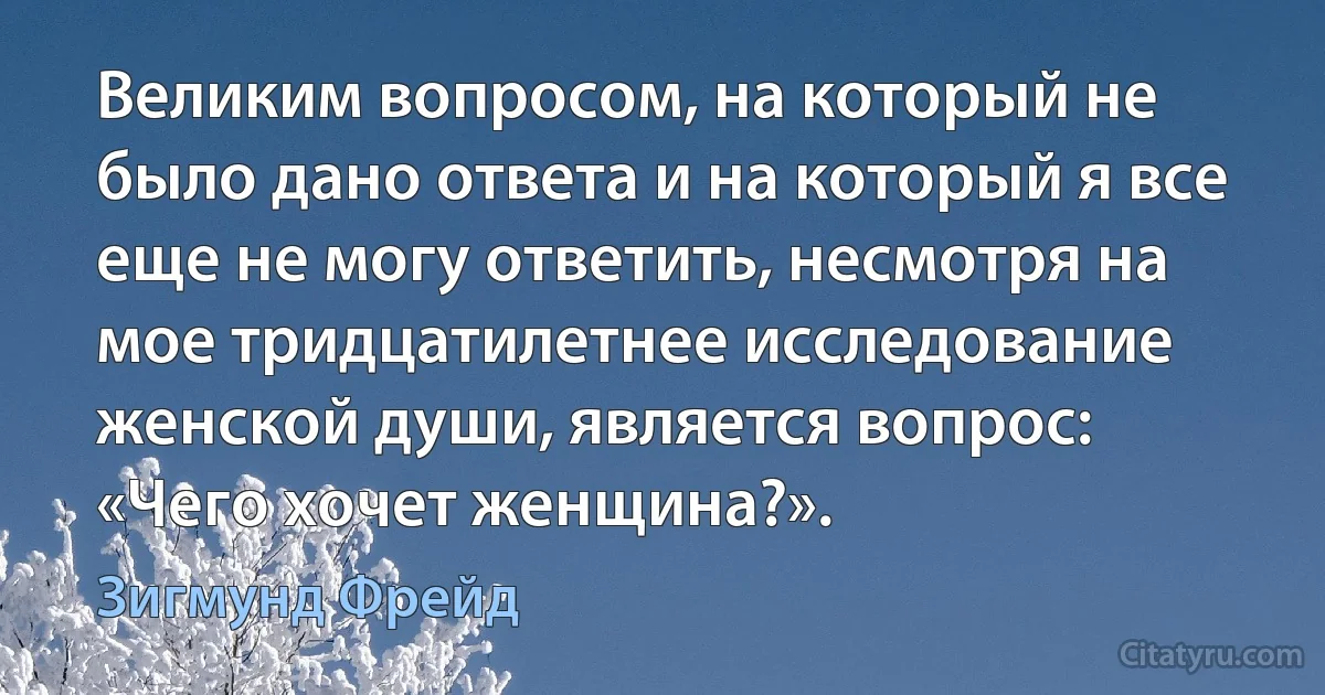 Великим вопросом, на который не было дано ответа и на который я все еще не могу ответить, несмотря на мое тридцатилетнее исследование женской души, является вопрос: «Чего хочет женщина?». (Зигмунд Фрейд)