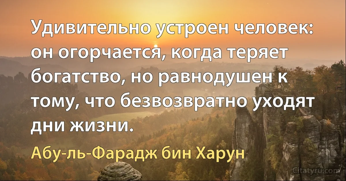 Удивительно устроен человек: он огорчается, когда теряет богатство, но равнодушен к тому, что безвозвратно уходят дни жизни. (Абу-ль-Фарадж бин Харун)