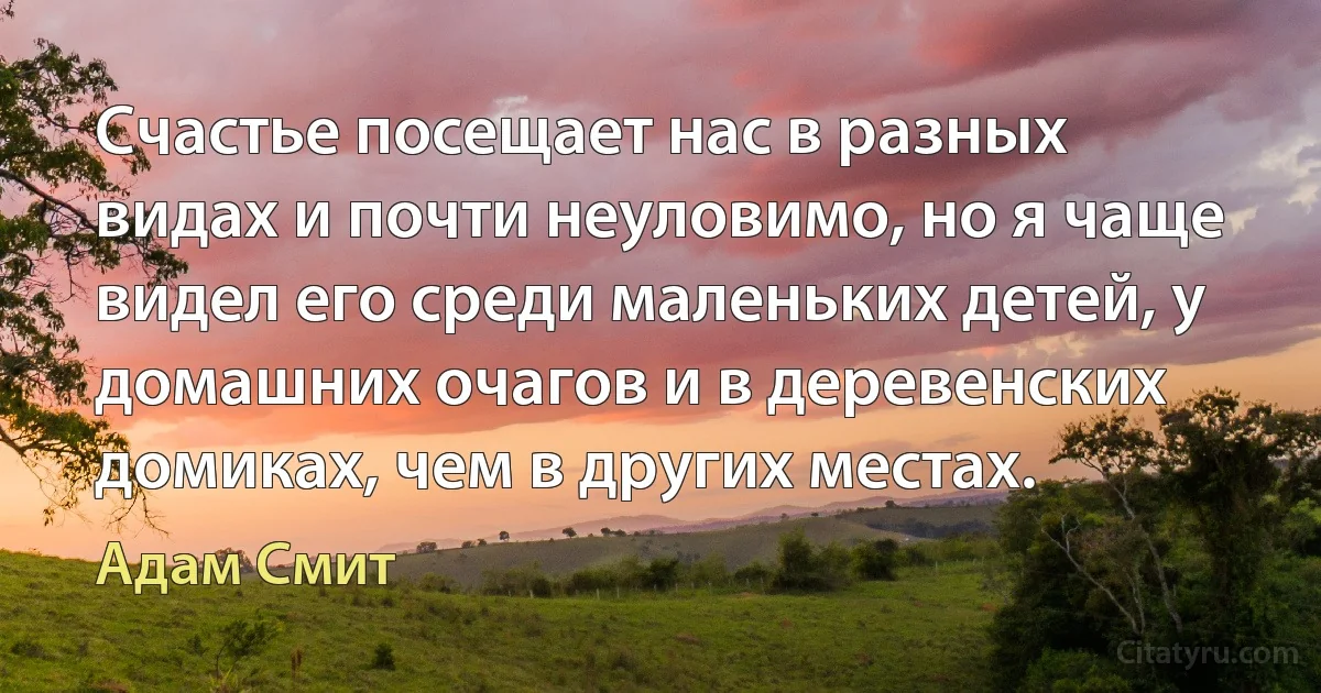 Счастье посещает нас в разных видах и почти неуловимо, но я чаще видел его среди маленьких детей, у домашних очагов и в деревенских домиках, чем в других местах. (Адам Смит)