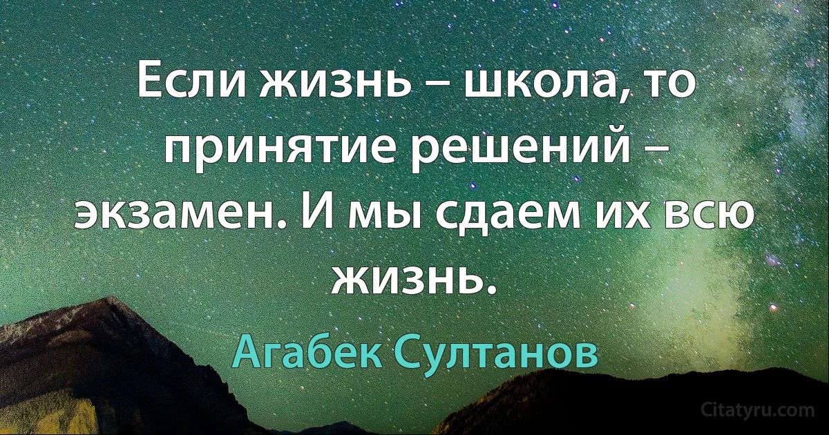 Если жизнь – школа, то принятие решений – экзамен. И мы сдаем их всю жизнь. (Агабек Султанов)