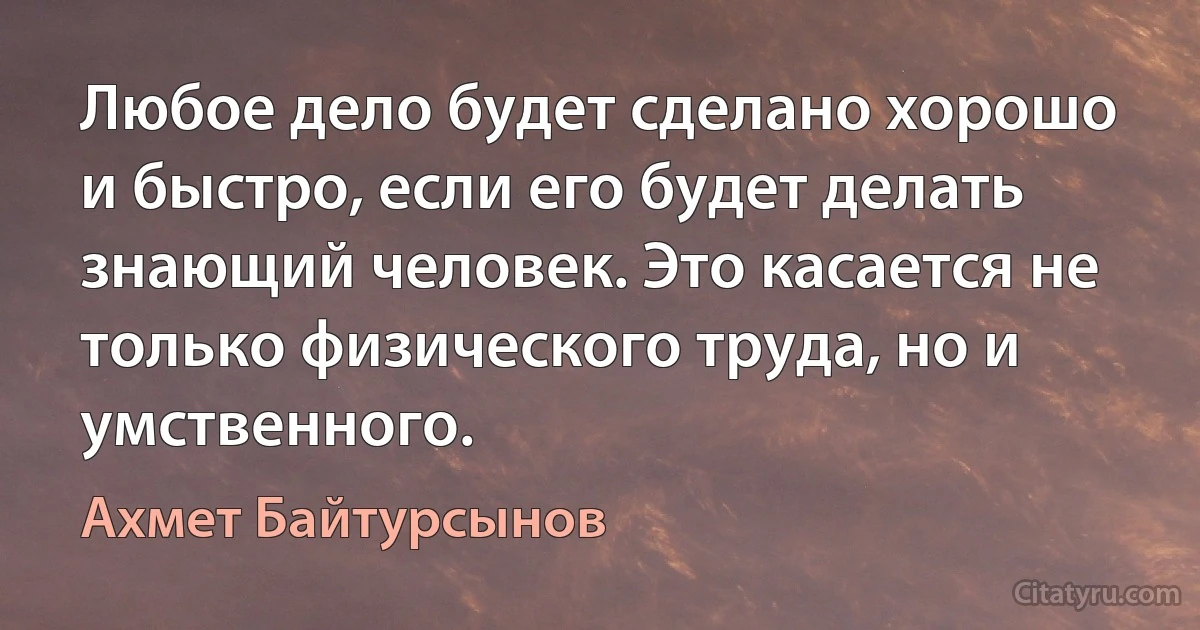 Любое дело будет сделано хорошо и быстро, если его будет делать знающий человек. Это касается не только физического труда, но и умственного. (Ахмет Байтурсынов)