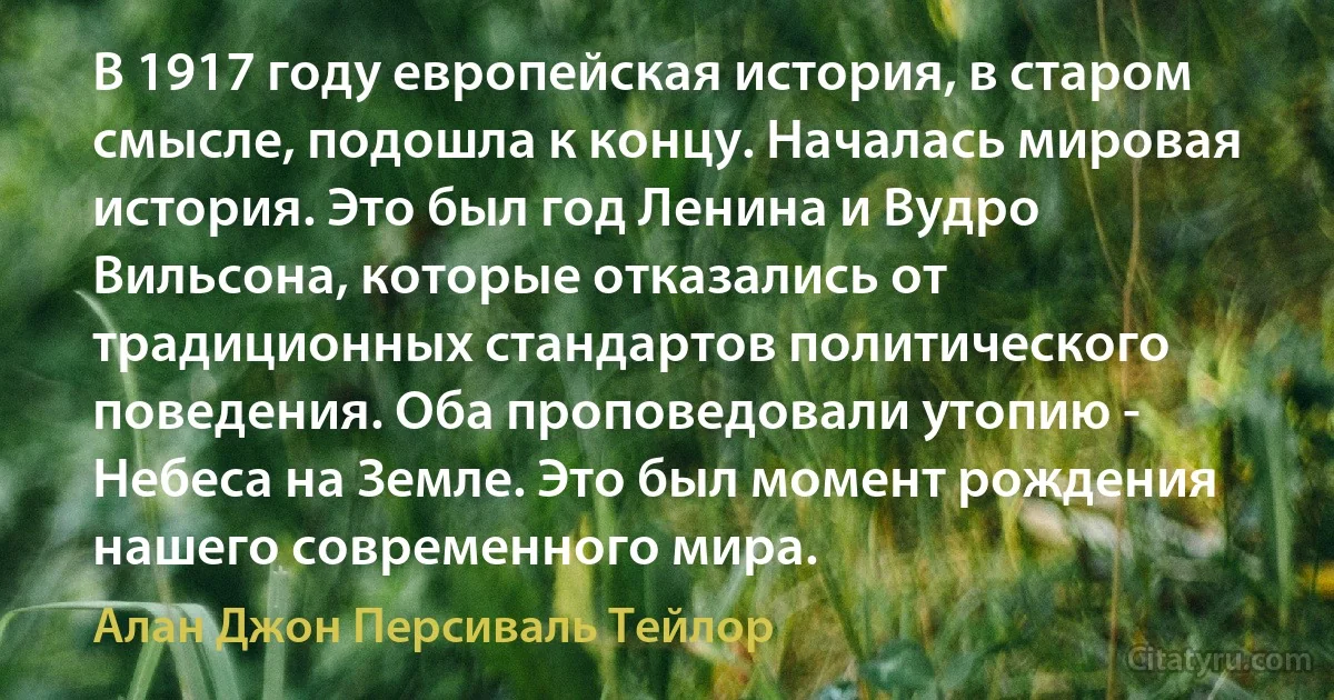 В 1917 году европейская история, в старом смысле, подошла к концу. Началась мировая история. Это был год Ленина и Вудро Вильсона, которые отказались от традиционных стандартов политического поведения. Оба проповедовали утопию - Небеса на Земле. Это был момент рождения нашего современного мира. (Алан Джон Персиваль Тейлор)