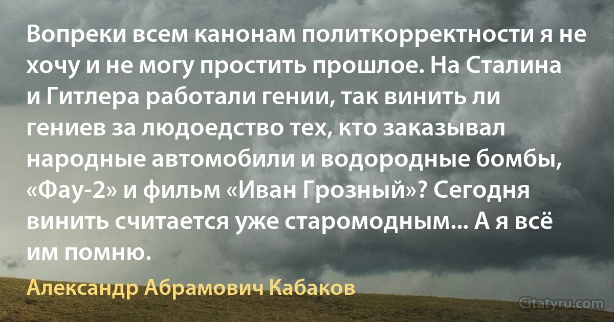 Вопреки всем канонам политкорректности я не хочу и не могу простить прошлое. На Сталина и Гитлера работали гении, так винить ли гениев за людоедство тех, кто заказывал народные автомобили и водородные бомбы, «Фау-2» и фильм «Иван Грозный»? Сегодня винить считается уже старомодным... А я всё им помню. (Александр Абрамович Кабаков)