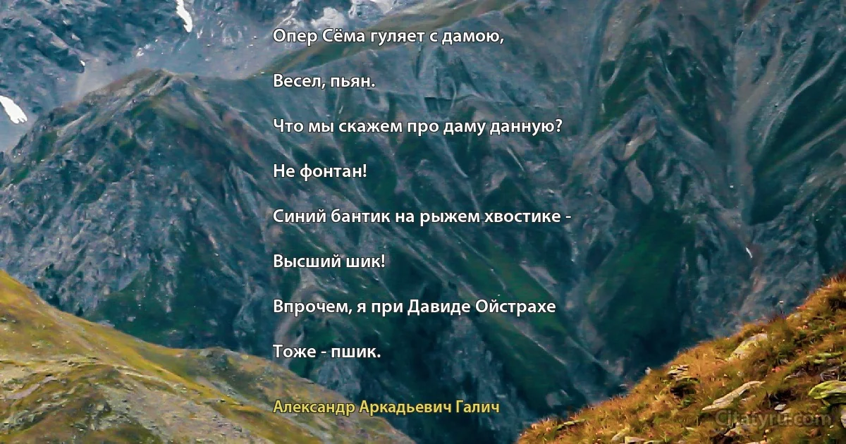 Опер Сёма гуляет с дамою,

Весел, пьян.

Что мы скажем про даму данную?

Не фонтан!

Синий бантик на рыжем хвостике -

Высший шик!

Впрочем, я при Давиде Ойстрахе

Тоже - пшик. (Александр Аркадьевич Галич)