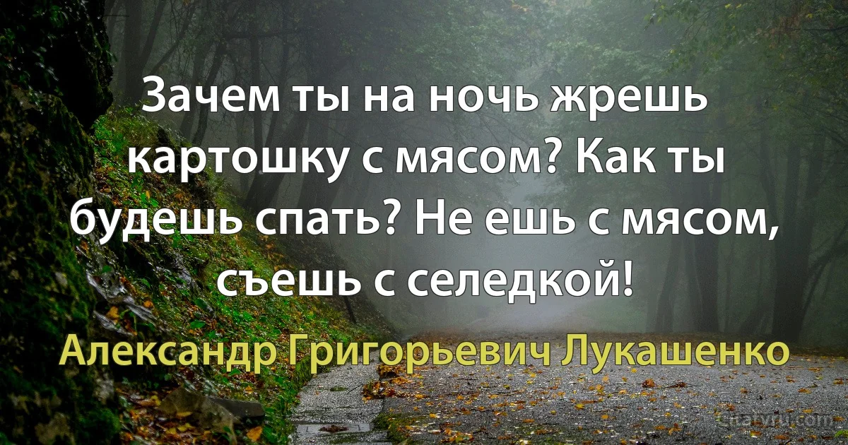 Зачем ты на ночь жрешь картошку с мясом? Как ты будешь спать? Не ешь с мясом, съешь с селедкой! (Александр Григорьевич Лукашенко)