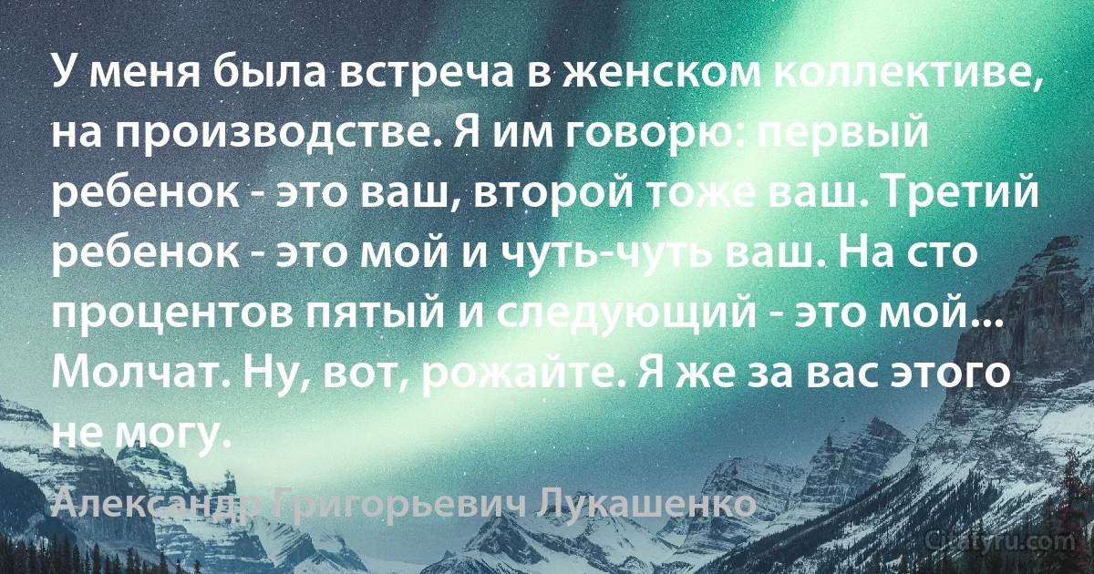 У меня была встреча в женском коллективе, на производстве. Я им говорю: первый ребенок - это ваш, второй тоже ваш. Третий ребенок - это мой и чуть-чуть ваш. На сто процентов пятый и следующий - это мой... Молчат. Ну, вот, рожайте. Я же за вас этого не могу. (Александр Григорьевич Лукашенко)