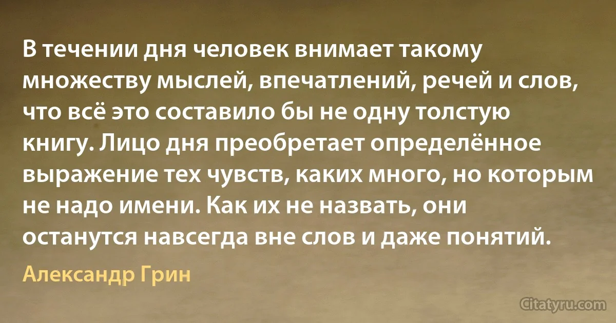 В течении дня человек внимает такому множеству мыслей, впечатлений, речей и слов, что всё это составило бы не одну толстую книгу. Лицо дня преобретает определённое выражение тех чувств, каких много, но которым не надо имени. Как их не назвать, они останутся навсегда вне слов и даже понятий. (Александр Грин)