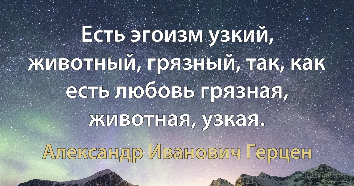 Есть эгоизм узкий, животный, грязный, так, как есть любовь грязная, животная, узкая. (Александр Иванович Герцен)