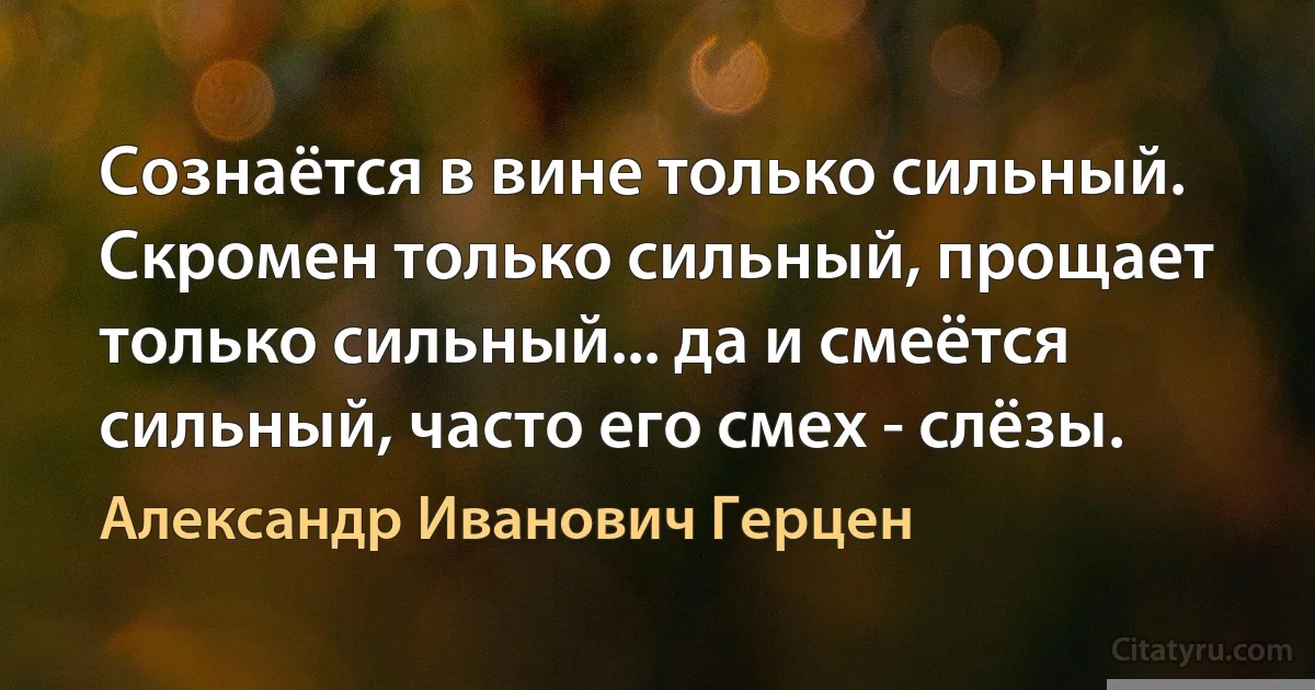 Сознаётся в вине только сильный. Скромен только сильный, прощает только сильный... да и смеётся сильный, часто его смех - слёзы. (Александр Иванович Герцен)