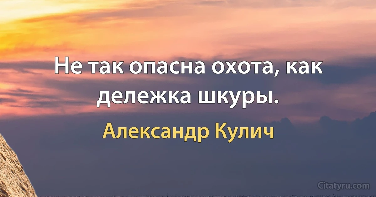 Не так опасна охота, как дележка шкуры. (Александр Кулич)